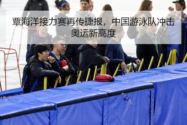 覃海洋接力赛再传捷报，中国游泳队冲击奥运新高度